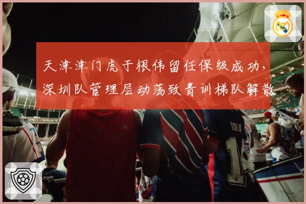 天津津门虎于根伟留任保级成功,深圳队管理层动荡致青训梯队解散