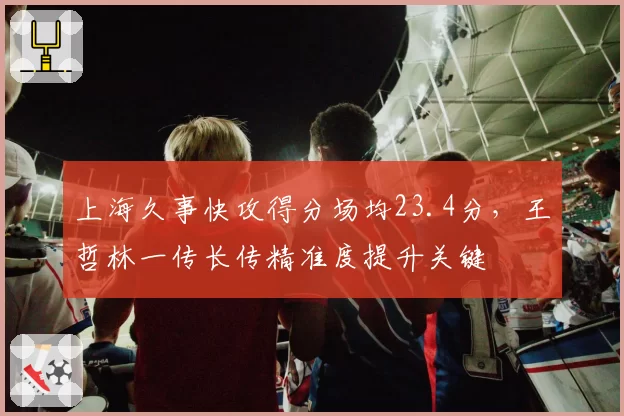 上海久事快攻得分场均23.4分,王哲林一传长传精准度提升关键